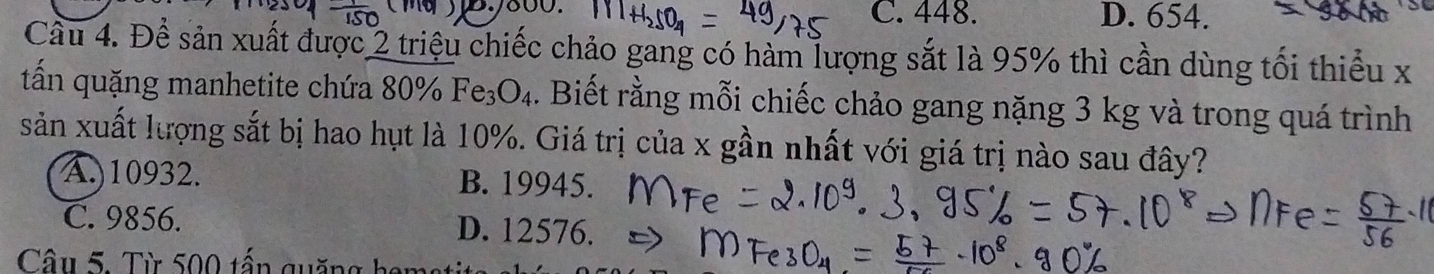 C. 448. D. 654.
Cầu 4. Để sản xuất được 2 triệu chiếc chảo gang có hàm lượng sắt là 95% thì cần dùng tối thiểu x
tấn quặng manhetite chứa 80°/ Fe_3O_4. Biết rằng mỗi chiếc chảo gang nặng 3 kg và trong quá trình
sản xuất lượng sắt bị hao hụt là 10%. Giá trị của x gần nhất với giá trị nào sau đây?
A.) 10932. B. 19945.
C. 9856. D. 12576.
Câu 5. Từ 500 tấn quặng ham