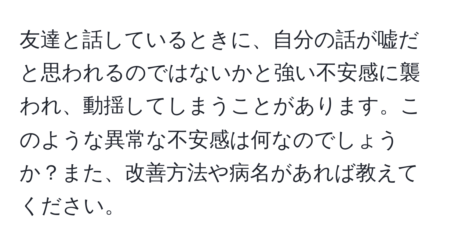 友達と話しているときに、自分の話が嘘だと思われるのではないかと強い不安感に襲われ、動揺してしまうことがあります。このような異常な不安感は何なのでしょうか？また、改善方法や病名があれば教えてください。