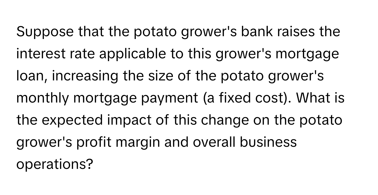 Suppose that the potato grower's bank raises the interest rate applicable to this grower's mortgage loan, increasing the size of the potato grower's monthly mortgage payment (a fixed cost). What is the expected impact of this change on the potato grower's profit margin and overall business operations?