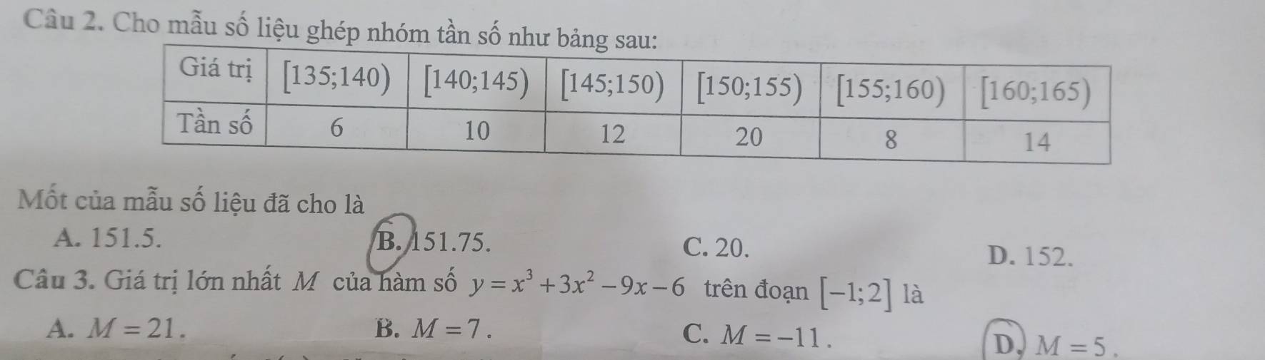 Cho mẫu số liệu ghép nhóm tần số như b
Mốt của mẫu số liệu đã cho là
A. 151.5. B. 151.75. C. 20. D. 152.
Câu 3. Giá trị lớn nhất M của hàm số y=x^3+3x^2-9x-6 trên đoạn [-1;2] là
A. M=21. B. M=7. C. M=-11.
D, M=5.