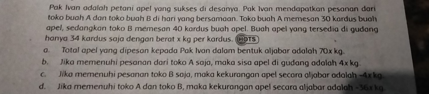 Pak Ivan adalah petani apel yang sukses di desanya. Pak Ivan mendapatkan pesanan dari
toko buah A dan toko buah B di hari yang bersamaan. Toko buah A memesan 30 kardus buah
apel, sedangkan toko B memesan 40 kardus buah apel. Buah apel yang tersedia di gudang
hanya 34 kardus saja dengan berat x kg per kardus. (HoTS
a. Total apel yang dipesan kepada Pak Ivan dalam bentuk aljabar adalah 70x kg.
b. Jika memenuhi pesanan dari toko A saja, maka sisa apel di gudang adalah 4x kg.
c. Jika memenuhi pesanan toko B saja, maka kekurangan apel secara aljabar adalah -4xkg.
d. Jika memenuhi toko A dan toko B, maka kekurangan apel secara aljabar adalah -36x kg.