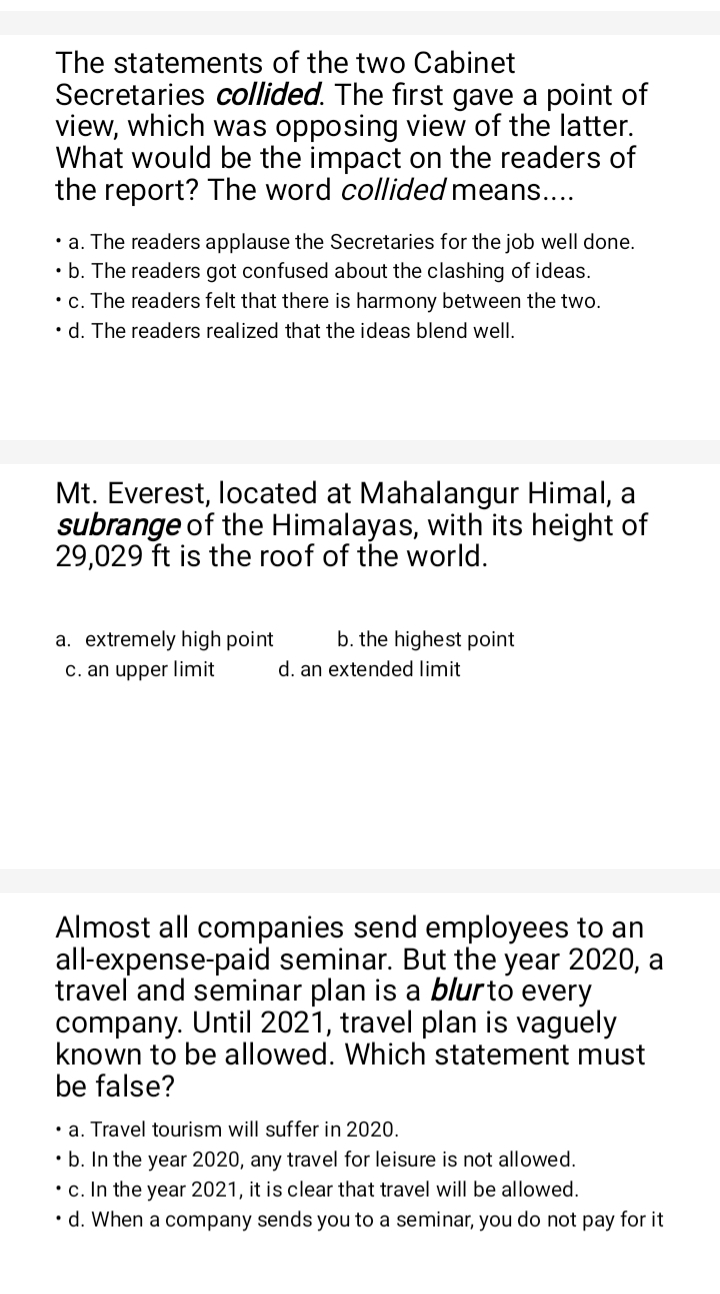 The statements of the two Cabinet
Secretaries collided. The first gave a point of
view, which was opposing view of the latter.
What would be the impact on the readers of
the report? The word collided means....
a. The readers applause the Secretaries for the job well done.
b. The readers got confused about the clashing of ideas.
c. The readers felt that there is harmony between the two.
d. The readers realized that the ideas blend well.
Mt. Everest, located at Mahalangur Himal, a
subrange of the Himalayas, with its height of
29,029 ft is the roof of the world.
a. extremely high point b. the highest point
c. an upper limit d. an extended limit
Almost all companies send employees to an
all-expense-paid seminar. But the year 2020, a
travel and seminar plan is a blurto every 
company. Until 2021, travel plan is vaguely
known to be allowed. Which statement must
be false?
a. Travel tourism will suffer in 2020.
b. In the year 2020, any travel for leisure is not allowed.
c. In the year 2021, it is clear that travel will be allowed.
d. When a company sends you to a seminar, you do not pay for it