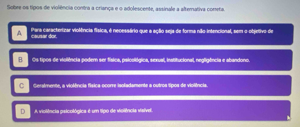 Sobre os tipos de violência contra a criança e o adolescente, assinale a alternativa correta.
A Para caracterizar violência física, é necessário que a ação seja de forma não intencional, sem o objetivo de
causar dor.
B Os tipos de violência podem ser física, psicológica, sexual, institucional, negligência e abandono.
C Geralmente, a violência física ocorre isoladamente a outros tipos de violência.
D A violência psicológica é um tipo de violência visível.