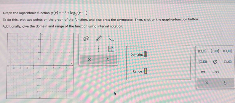 Graph the logarithmic function g(x)=-3+log _3(x-1). 
To do this, plot two points on the graph of the function, and also draw the asymptote. Then, click on the graph-a-function button. 
Additionally, give the domain and range of the function using interval notation. 
----
(□ ,□ ) [□ ,□ ] (□ ,□ ]
Domain: 
× 5
[□ ,□ ) □U□ 
Range: 
∞ -∞ 
×