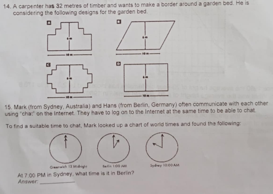 A carpenter has 32 metres of timber and wants to make a border around a garden bed. He is 
considering the following designs for the garden bed. 
15. Mark (from Sydney, Australia) and Hans (from Berlin, Germany) often communicate with each other 
using “cha:” on the Internet. They have to log on to the Internet at the same time to be able to chat. 
To find a suitable time to chat, Mark looked up a chart of world times and found the following: 
Greenwich 12 Midnight Barlin 1:00 AM 
At 7:00 PM in Sydney, what time is it in Berlin? 
Answer:_