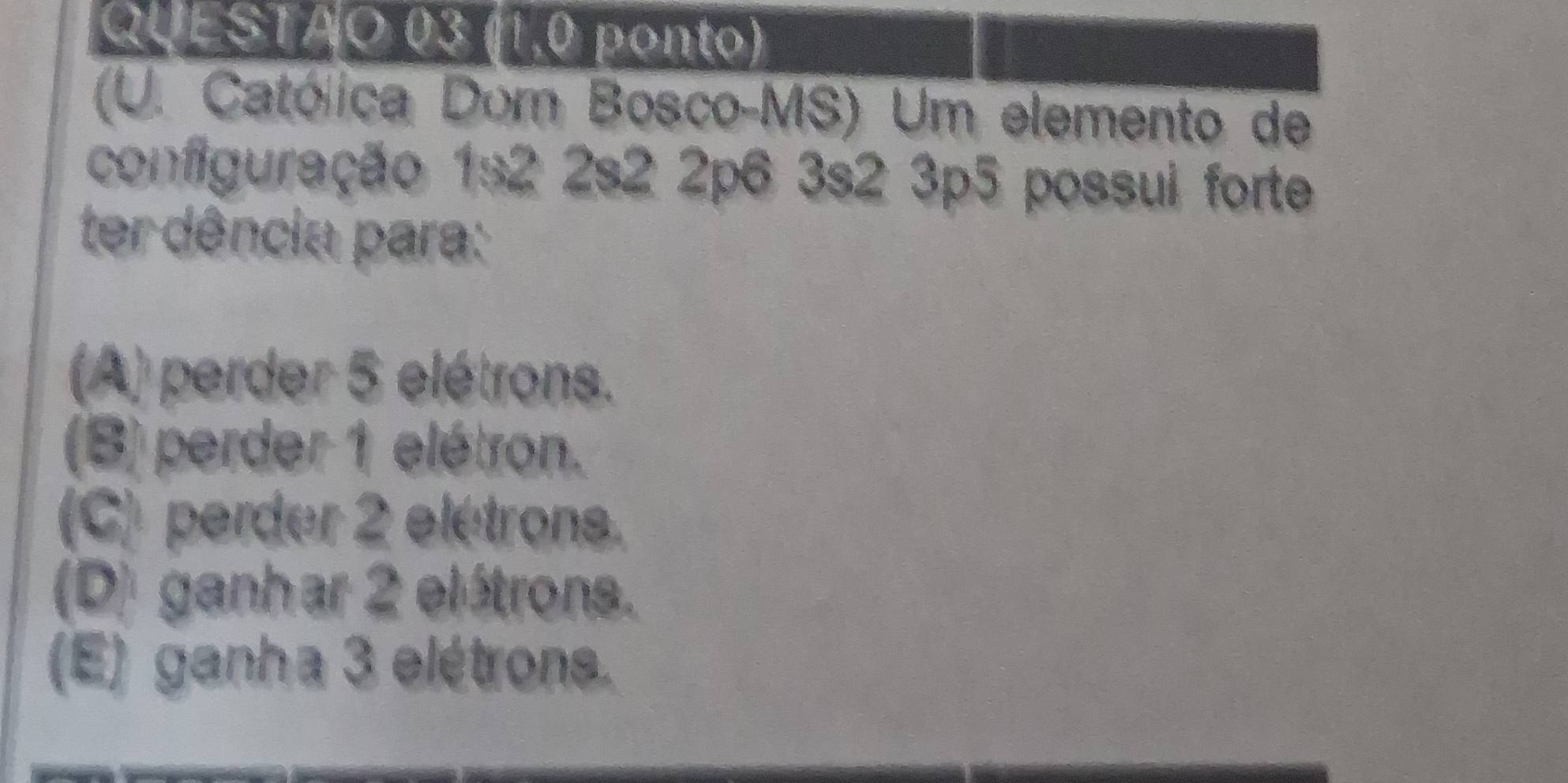 (1,0 ponto)
(U. Católica Dom Bosco-MS) Um elemento de
configuração 1s2 2s2 2p6 3s2 3p5 possui forte
ter dência para:
(A) perder 5 elétrons.
(B) perder 1 elétron.
(C) perder 2 elétrons.
(D) ganhar 2 elétrons.
(E) ganha 3 elétrons.