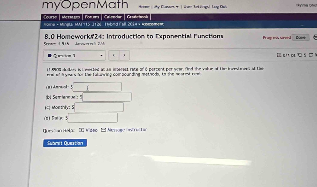 myOpenMath Home| My Classes ▼ | User Settings| Log Out Nyima phụi 
Course | Messages Forums Calendar Gradebook 
Home > Mingla_MAT115_3126_ Hybrid Fall 2024 > Assessment 
8.0 Homework#24: Introduction to Exponential Functions Progress saved Done 
a 
Score: 1.5/6 Answered: 2/6 
Question 3 < > B 0/1pt つ 5 $ 9 
If 8900 dollars is invested at an interest rate of 8 percent per year, find the value of the investment at the 
end of 5 years for the following compounding methods, to the nearest cent. 
(a) Annual: $ □
(b) Semiannual: $□
(c) Monthly: $□
(d) Daily: $□
Question Help: - Video △ Message instructor 
Submit Question