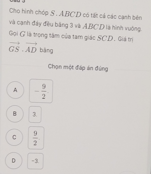 Cho hình chóp S. ABCD có tất cả các cạnh bên
và cạnh đáy đều bằng 3 và ABCD là hình vuông.
Gọi G là trọng tâm của tam giác SCD. Giá trị
vector GS· vector AD bāng
Chọn một đáp án đúng
A - 9/2 .
B 3.
C  9/2 .
D -3.