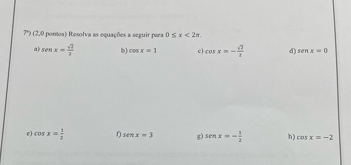 7^a) (2,0 pontos) Resolva as equações a seguir para 0≤ x<2π. 
a) sen x= sqrt(2)/2  cos x=- sqrt(2)/2  d) senx=0
b) cos x=1
c) 
f) senx=3
e) cos x= 1/2  sen x=- 1/2  cos x=-2
g) 
h)