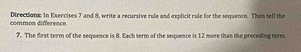 Directions: In Exercises 7 and 8, write a recursive rule and explicit rule for the sequence. Then tell the 
common difference. 
7. The first term of the sequence is 8. Each term of the sequence is 12 more than the preceding term.