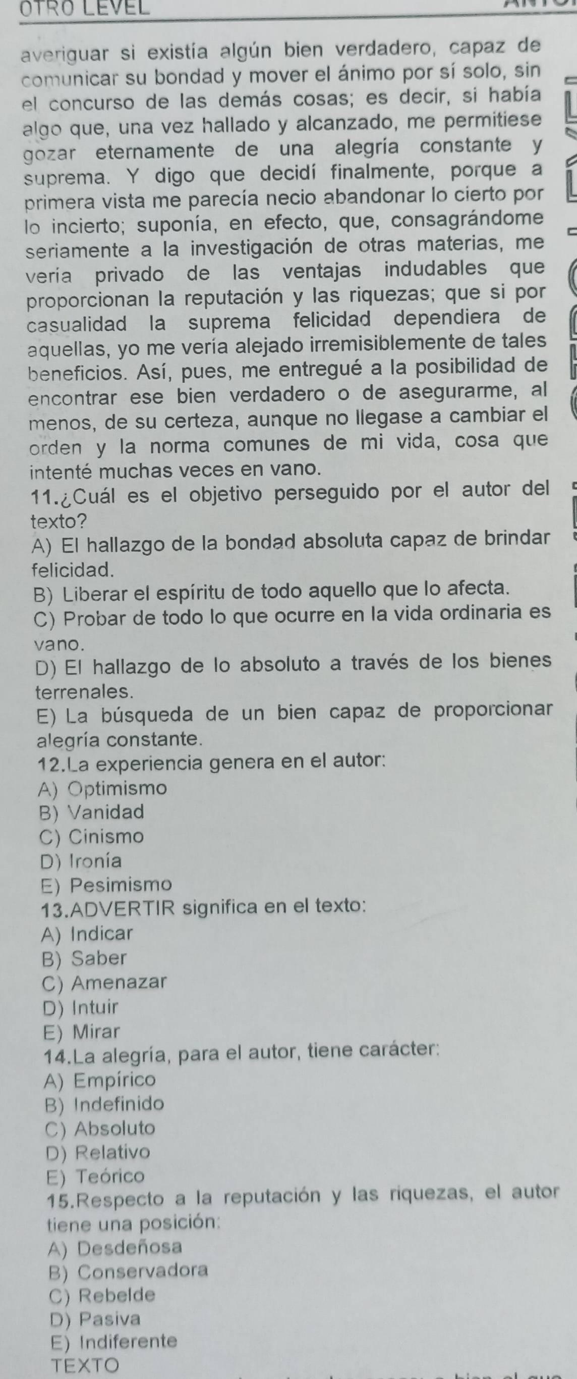 OTRO LEVEL
averiguar si existía algún bien verdadero, capaz de
comunicar su bondad y mover el ánimo por sí solo, sin C
el concurso de las demás cosas; es decir, si había
algo que, una vez hallado y alcanzado, me permitiese
gozar eternamente de una alegría constante y
suprema. Y digo que decidí finalmente, porque a
primera vista me parecía necio abandonar lo cierto por
lo incierto; suponía, en efecto, que, consagrándome
seriamente a la investigación de otras materias, me
vería privado de las ventajas indudables que
proporcionan la reputación y las riquezas; que si por
casualidad la suprema felicidad dependiera de
aquellas, yo me vería alejado irremisiblemente de tales
beneficios. Así, pues, me entregué a la posibilidad de
encontrar ese bien verdadero o de asegurarme, al
menos, de su certeza, aunque no llegase a cambiar el
orden y la norma comunes de mi vida, cosa que
intenté muchas veces en vano.
11.¿Cuál es el objetivo perseguido por el autor del
texto?
A) El hallazgo de la bondad absoluta capaz de brindar
felicidad.
B) Liberar el espíritu de todo aquello que lo afecta.
C) Probar de todo lo que ocurre en la vida ordinaria es
vano.
D) El hallazgo de lo absoluto a través de los bienes
terrenales.
E) La búsqueda de un bien capaz de proporcionar
alegría constante.
12.La experiencia genera en el autor:
A) Optimismo
B) Vanidad
C) Cinismo
D) Ironía
E) Pesimismo
13.ADVERTIR significa en el texto:
A) Indicar
B) Saber
C) Amenazar
D) Intuir
E) Mirar
14.La alegría, para el autor, tiene carácter:
A) Empírico
B) Indefinido
C)Absoluto
D) Relativo
E) Teórico
15.Respecto a la reputación y las riquezas, el autor
tiene una posición:
A) Desdeñosa
B) Conservadora
C) Rebelde
D) Pasiva
E) Indiferente
TEXTO