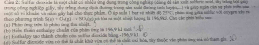 Sulfur dioxide là một chất có nhiêu ứng dụng trong công nghiệp (dùng để sản xuất sulfuric acid, tây trắng bột giây 
trong công nghiệp giấy, tây trắng dung dịch đường trong sản xuất đường tinh luyện,...) và giúp ngăn cản sự phát triển của 
một số vi khuân và nằm gây hại cho thực phâm. Ở áp suất 1 bar và nhiệt độ 25°C , phân ứng giữa sulfur với oxygen xây ra 
theo phương trình S(s)+O_2(g)to SO_2(g) và tỏa ra một nhiệt lượng là 196,9kJ. Cho các phát biểu sau: 
(a) Phản ứng trên là phân ứng thu nhiệt. 
(b) Biến thiên enthalpy chuẩn của phân ứng là 196.9kJmol^(-1)
(c) Enthalpy tạo thành chuẩn của sulfur dioxide bằng -196, 9 kJ. & 
(d) Sulfur dioxide vira có thể là chất khứ vừa có thể là chất oxi hóa, tùy thuộc vào phản ứng mà nó tham gia.