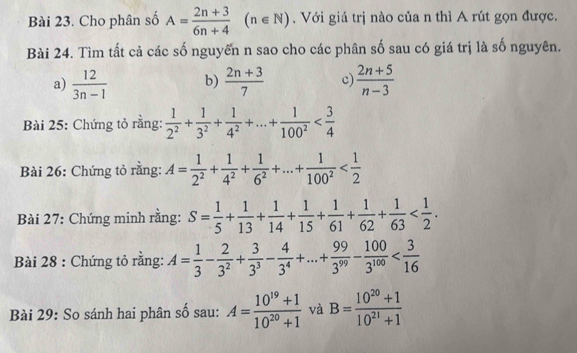 Cho phân số A= (2n+3)/6n+4 (n∈ N). Với giá trị nào của n thì A rút gọn được. 
Bài 24. Tìm tất cả các số nguyên n sao cho các phân số sau có giá trị là số nguyên. 
a)  12/3n-1   (2n+3)/7  c)  (2n+5)/n-3 
b) 
Bài 25: Chứng tỏ rằng:  1/2^2 + 1/3^2 + 1/4^2 +...+ 1/100^2 
Bài 26: Chứng tỏ rằng: A= 1/2^2 + 1/4^2 + 1/6^2 +...+ 1/100^2 
Bài 27: Chứng minh rằng: S= 1/5 + 1/13 + 1/14 + 1/15 + 1/61 + 1/62 + 1/63  . 
Bài 28 : Chứng tỏ rằng: A= 1/3 - 2/3^2 + 3/3^3 - 4/3^4 +...+ 99/3^(99) - 100/3^(100) 
Bài 29: So sánh hai phân số sau: A= (10^(19)+1)/10^(20)+1  và B= (10^(20)+1)/10^(21)+1 