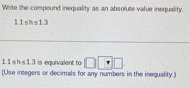 Write the compound inequality as an absolute value inequality.
1.1≤ h≤ 1.3
1.1≤ h≤ 1.3 is equivalent to □ frac ^circ  
(Use integers or decimals for any numbers in the inequality.)