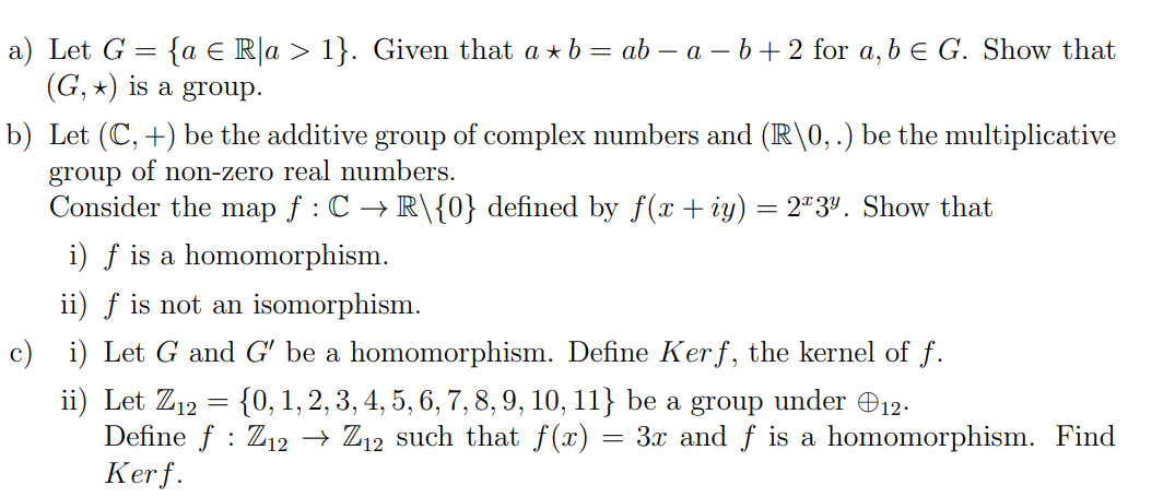 Let G= a∈ R|a>1. Given that a*b=ab-a-b+2 for a, b∈ G. Show that
(G,*) is a group. 
b) Let (C,+) be the additive group of complex numbers and (R|0,.) be the multiplicative 
group of non-zero real numbers. 
Consider the map f:Cto R/ 0 defined by f(x+iy)=2^x3^y. Show that 
i) f is a homomorphism. 
ii) f is not an isomorphism. 
c) i) Let G and G' be a homomorphism. Define Kerf, the kernel of f. 
ii) Let Z_12= 0,1,2,3,4,5,6,7,8,9,10,11 be a group under oplus _12. 
Define f:Z_12to Z_12 such that f(x)=3x and f is a homomorphism. Find 
Ker f.