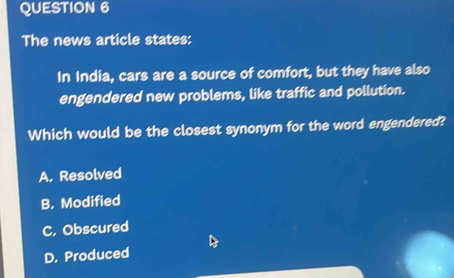 The news article states:
In India, cars are a source of comfort, but they have also
engendered new problems, like traffic and pollution.
Which would be the closest synonym for the word engendered?
A. Resolved
B. Modified
C. Obscured
D. Produced