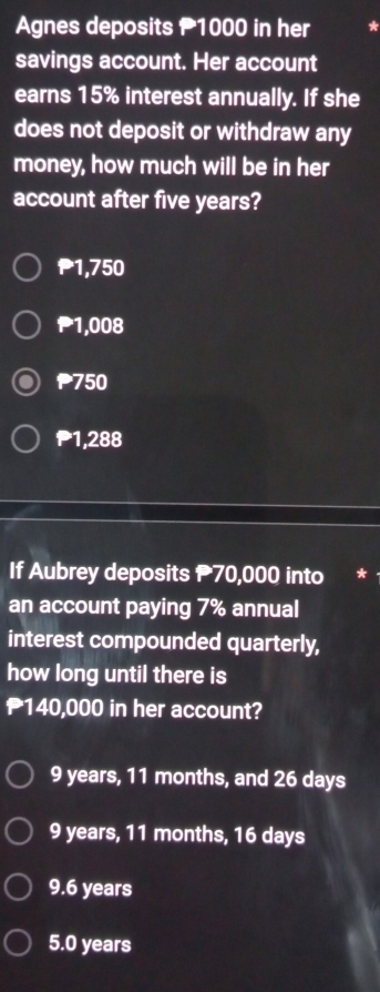 Agnes deposits 1000 in her
savings account. Her account
earns 15% interest annually. If she
does not deposit or withdraw any
money, how much will be in her
account after five years?
1,750
₱1,008
750
1,288
If Aubrey deposits 70,000 into
an account paying 7% annual
interest compounded quarterly,
how long until there is
140,000 in her account?
9 years, 11 months, and 26 days
9 years, 11 months, 16 days
9.6 years
5.0 years