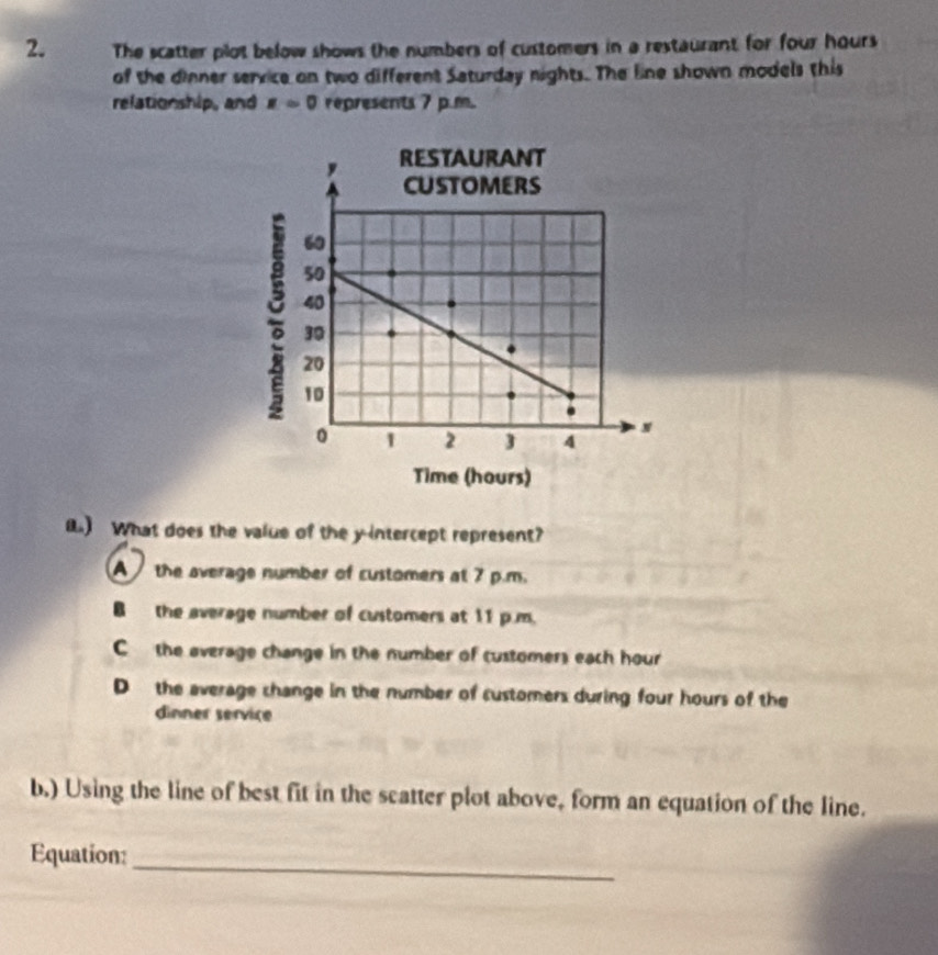 The scatter plot below shows the numbers of customers in a restaurant for four hours
of the dinner service on two different Saturday nights. The line shown models this
relationship, and x=0 represents 7 p.m.
() What does the value of the y-intercept represent?
A the average number of customers at 7 p.m.
Bthe average number of customers at 11 p.m.
C the average change in the number of customers each hour
D the average change in the number of customers during four hours of the
dinner service
b.) Using the line of best fit in the scatter plot above, form an equation of the line.
_
Equation: