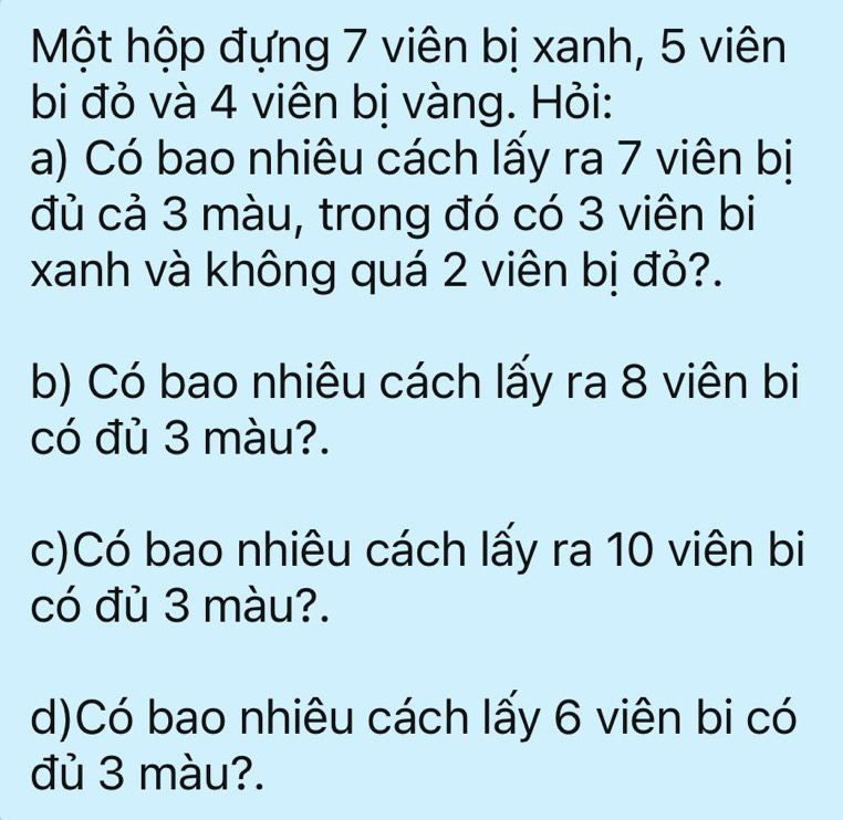 Một hộp đựng 7 viên bị xanh, 5 viên 
bi đỏ và 4 viên bị vàng. Hỏi: 
a) Có bao nhiêu cách lấy ra 7 viên bị 
đủ cả 3 màu, trong đó có 3 viên bi 
xanh và không quá 2 viên bị đỏ?. 
b) Có bao nhiêu cách lấy ra 8 viên bi 
có đủ 3 màu?. 
c)Có bao nhiêu cách lấy ra 10 viên bi 
có đủ 3 màu?. 
d)Có bao nhiêu cách lấy 6 viên bi có 
đủ 3 màu?.