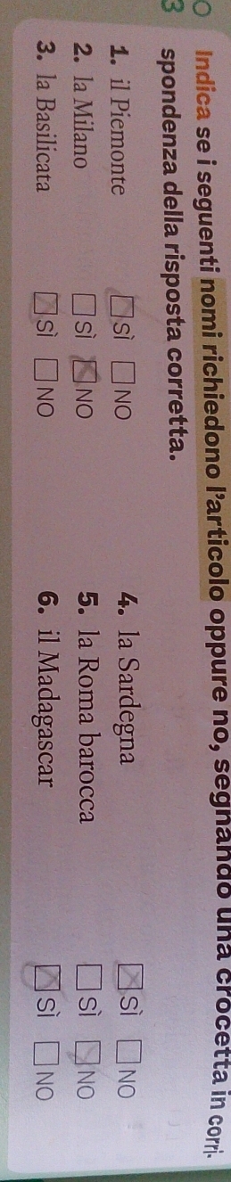 a Indica se i seguenti nomi richiedono l’articolo oppure no, segnando una crocetta in corri.
spondenza della risposta corretta.
1. il Piemonte sì | Ino 4. la Sardegna sì □ NO
2. la Milano sì NO 5. la Roma barocca sì □ NO
3. la Basilicata sì NO 6. il Madagascar sì □ NO