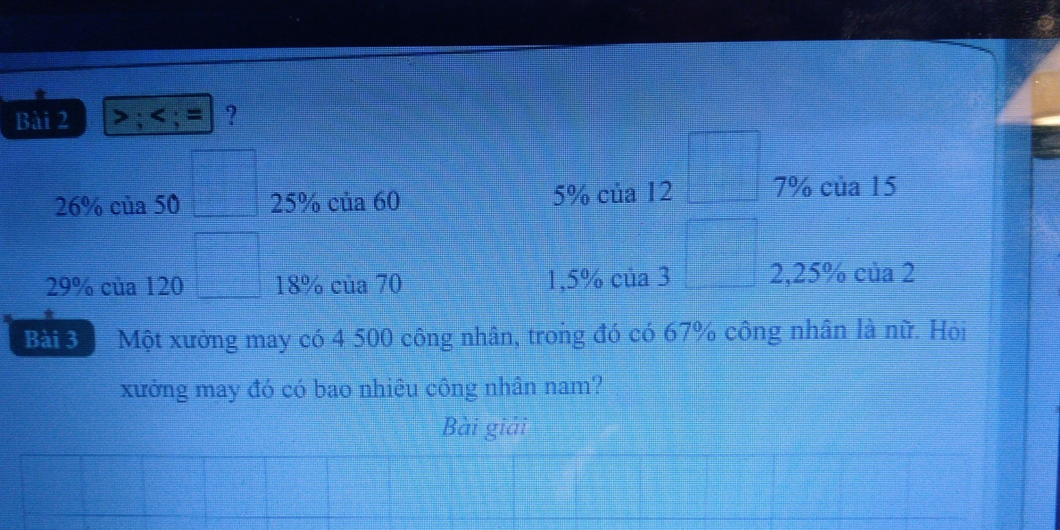 > ; ; = ?
26% của 50 □^ 25% của 60 5% của 12
□
7% của 15
29% của 120 □ 18% của 70 1,5% của 3 2, 25% của 2
Bài 3 Một xường may có 4 500 công nhân, trong đó có 67% công nhân là nữ. Hộj 
xưởng may đó có bao nhiêu công nhân nam? 
Bài giải