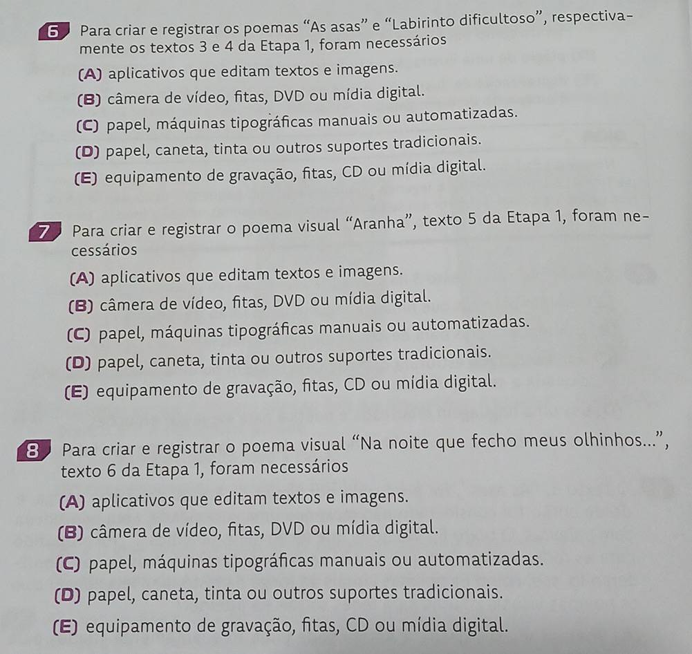 Para criar e registrar os poemas “As asas” e “Labirinto dificultoso”, respectiva-
mente os textos 3 e 4 da Etapa 1, foram necessários
(A) aplicativos que editam textos e imagens.
(B) câmera de vídeo, fitas, DVD ou mídia digital.
(C) papel, máquinas tipográficas manuais ou automatizadas.
(D) papel, caneta, tinta ou outros suportes tradicionais.
(E) equipamento de gravação, fitas, CD ou mídia digital.
7 Para criar e registrar o poema visual “Aranha”, texto 5 da Etapa 1, foram ne-
cessários
(A) aplicativos que editam textos e imagens.
(B) câmera de vídeo, fitas, DVD ou mídia digital.
(C) papel, máquinas tipográficas manuais ou automatizadas.
(D) papel, caneta, tinta ou outros suportes tradicionais.
(E) equipamento de gravação, fitas, CD ou mídia digital.
8 Para criar e registrar o poema visual “Na noite que fecho meus olhinhos...”,
texto 6 da Etapa 1, foram necessários
(A) aplicativos que editam textos e imagens.
(B) câmera de vídeo, fitas, DVD ou mídia digital.
(C) papel, máquinas tipográficas manuais ou automatizadas.
(D) papel, caneta, tinta ou outros suportes tradicionais.
(E) equipamento de gravação, fitas, CD ou mídia digital.