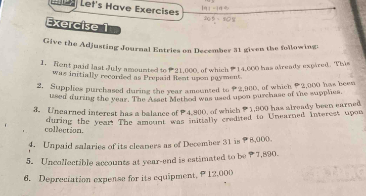 Let's Have Exercises 
Exercise 1 
Give the Adjusting Journal Entries on December 31 given the following: 
1. Rent paid last July amounted to 21.000. of which 14,000 has already expired. This 
was initially recorded as Prepaid Rent upon payment. 
2. Supplies purchased during the year amounted to 2,900, of which P2,000 has been 
used during the year. The Asset Method was used upon purchase of the supplies. 
3. Unearned interest has a balance of P4,800, of which P 1,900 has already been earned 
during the year! The amount was initially credited to Unearned Interest upon 
collection. 
4. Unpaid salaries of its cleaners as of December 31 is P8,000. 
5. Uncollectible accounts at year -end is estimated to be P 7,890. 
6. Depreciation expense for its equipment, P 12,000