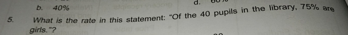 b. 40% d. 60
5. What is the rate in this statement: “Of the 40 pupils in the library, 75% are
girls."?