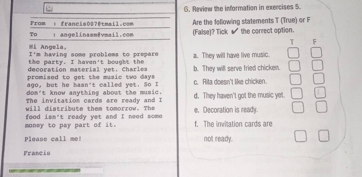 Review the information in exercises 5.
From : francis007@tmail.com Are the following statements T (True) or F
To : angelinasm@vmail.com (False)? Tick ✔ the correct option.
T F
Hi Angela,
I'm having some problems to prepare a. They will have live music.
the party. I haven't bought the
decoration material yet. Charles b. They will serve fried chicken.
promised to get the music two days
ago, but he hasn't called yet. So I c. Rita doesn't like chicken.
don't know anything about the music.
d. They haven't got the music yet.
The invitation cards are ready and I
will distribute them tomorrow. The e. Decoration is ready.
food isn't ready yet and I need some
money to pay part of it. f. The invitation cards are
Please call me! not ready.
Francis