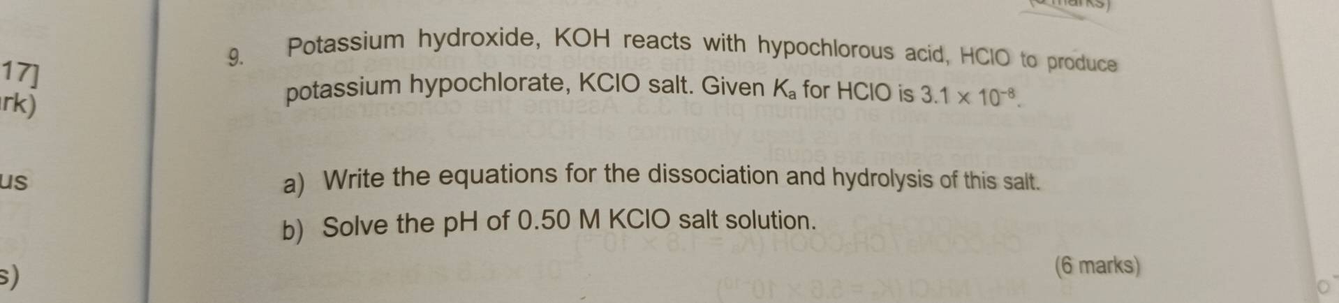 Potassium hydroxide, KOH reacts with hypochlorous acid, HClO to produce 
17] 
rk) 
potassium hypochlorate, KCIO salt. Given K_a for HClO is 3.1* 10^(-8). 
us a) Write the equations for the dissociation and hydrolysis of this salt. 
b) Solve the pH of 0.50 M KClO salt solution. 
S) 
(6 marks)