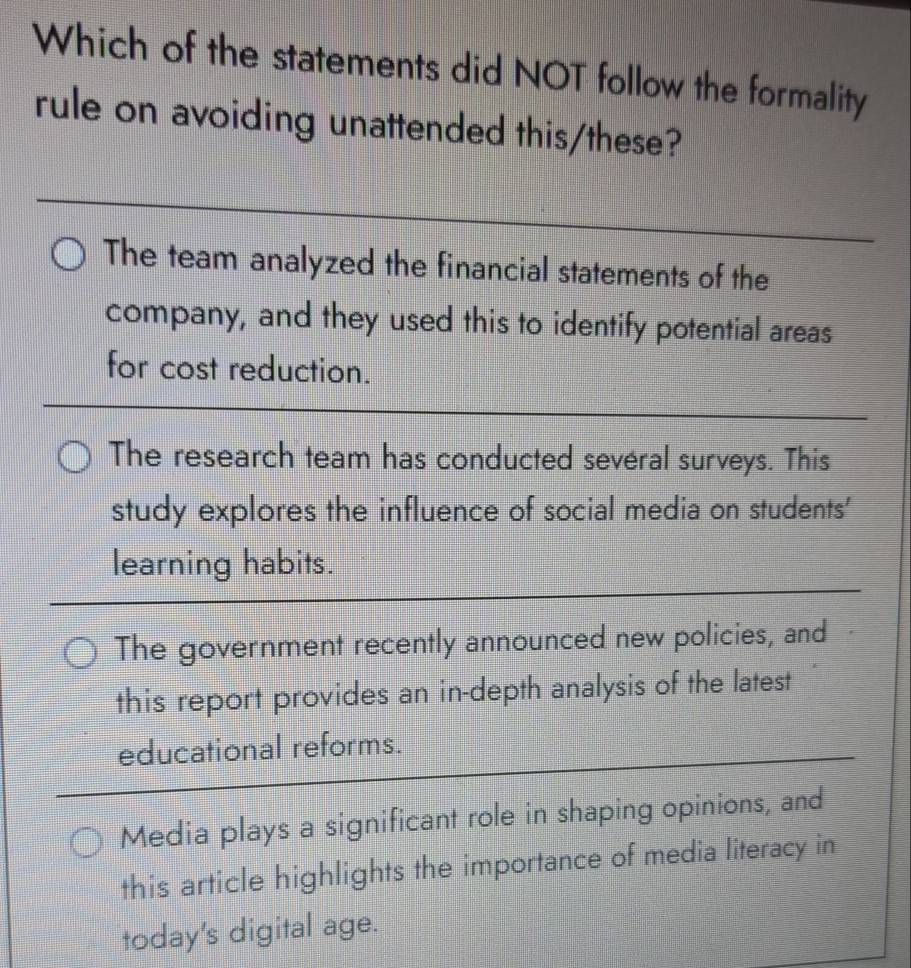 Which of the statements did NOT follow the formality
rule on avoiding unattended this/these?
_
The team analyzed the financial statements of the
company, and they used this to identify potential areas
for cost reduction.
The research team has conducted sevéral surveys. This
study explores the influence of social media on students'
learning habits.
The government recently announced new policies, and
this report provides an in-depth analysis of the latest
educational reforms.
Media plays a significant role in shaping opinions, and
this article highlights the importance of media literacy in
today's digital age.