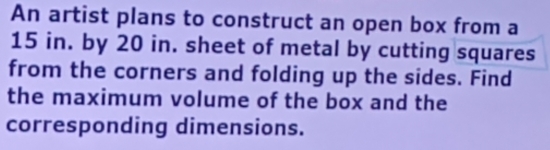 An artist plans to construct an open box from a
15 in. by 20 in. sheet of metal by cutting squares 
from the corners and folding up the sides. Find 
the maximum volume of the box and the 
corresponding dimensions.