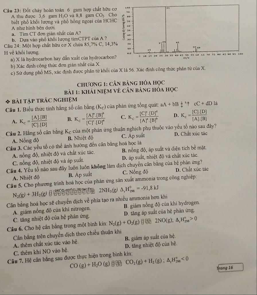 Đốt cháy hoàn toàn 6 gam hợp chất hữu c
A thu được 3,6 gam H_2O và 8,8 gam CO_2. Ch
biết phổ khối lượng và phổ hồng ngoại của HCH
A như hình bên dưới. 
a. Tìm CT đơn giản nhất của A?
b. Dựa vào phổ khối lượng tìmCTPT của A ?
Câu 24: Một hợp chất hữu cơ X chứa 85,7% C, 14,3
H về khối lượng.
a) X là hydrocarbon hay dẫn xuất của hydrocarbon
b) Xác định công thức đơn giản nhất của X.
c) Sử dụng phố MS, xác định được phân tử khối của X là 56. Xác định công thức phân tử của X.
chương 1: Cân bảng hóa học
Bài 1: khái niệM vẻ cân bảng hóa học
Bài tập trắc nghiệm
Câu 1. Biểu thức tính hằng số cân bằng (K_c) của phản ứng tổng quát: aA+bBoverset :+^(wedge)uparrow frac □  cC+dD là
A. K_c= ([A].[B])/[C].[D]  B. K_c=frac [A]^a· [B]^b[C]^c· [D]^d C. K_c=frac [C]^c.[D]^d[A]^a.[B]^b D. K_c= ([C].[D])/[A].[B] 
Câu 2. Hằng số cân bằng Kc của một phản ứng thuận nghịch phụ thuộc vào yếu tố nào sau đây?
A. Nồng độ B. Nhiệt độ C. Áp suất D. Chất xúc tác
Câu 3. Các yếu tố có thể ảnh hưởng đến cân bằng hoá học là
A. nổng độ, nhiệt độ và chất xúc tác. B. nồng độ, áp suất và diện tích bề mặt.
C. nổng độ, nhiệt độ và áp suất. D. áp suất, nhiệt độ và chất xúc tác.
Câu 4. Yếu tố nào sau đây luôn luôn không làm dịch chuyển cân bằng của hệ phản ứng?
A. Nhiệt độ B. Áp suất C. Nổng độ D. Chất xúc tác
Câu 5. Cho phương trình hoá học của phản ứng sản xuất ammonia trong công nghiệp:
2NH_3(g)△ _rH_(298)^0=-91,8kJ
N_2(g)+3H_2(g)
Cân bằng hoá học sẽ chuyển dịch về phía tạo ra nhiều ammonia hơn khi
A. giảm nổng độ của khí nitrogen. B. giảm nồng độ của khí hydrogen.
C. tăng nhiệt độ của hệ phản ứng. D. tăng áp suất của hệ phản ứng.
Câu 6. Cho hệ cân bằng trong một bình kín: N_2(g)+O_2(g) 2NO(g);△ _rH_(298)°>0
Cân bằng trên chuyển dịch theo chiều thuận khi
A. thêm chất xúc tác vào hệ. B. giảm áp suất của hệ.
C. thêm khí NO vào hệ. D. tăng nhiệt độ của hệ.
Câu 7. Hệ cân bằng sau được thực hiện trong bình kín:
CO(g)+H_2O (g) CO_2(g)+H_2(g);△ _rH_(298)^o<0</tex>
Trang 16