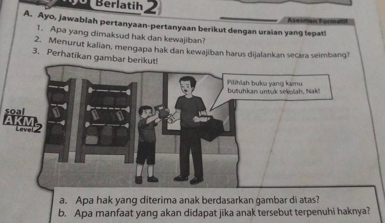 Berlatih 2 
Asesmen Formatif 
A. Ayo, jawablah pertanyaan-pertanyaan berikut dengan uraian yang tepat! 
1. Apa yang dimaksud hak dan kewajiban? 
2. Menurut kalian, mengapa hak dan kewajiban harus dijalankan secara seimbang? 
3. Perhatikan gambar be 
soal 
a. Apa hak yang diterima anak berdasarkan gambar di atas? 
b. Apa manfaat yang akan didapat jika anak tersebut terpenuhi haknya?