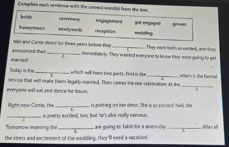 Complete each sentence with the correct word(s) from the box.
bride ceremony engagement got engaged groom
honeymoon newlyweds reception wedding
Neil and Carrie dated for three years before they _. They were both so excited, and they
1.
announced their _immediately. They wanted everyone to know they were going to get
2.
married!
Today is the _which will have two parts. First is the _which is the formal
3.
4.
service that will make them legally married. Then comes the real celebration: At the_
everyone will eat and dance for hours.
S.
Right now Carrie, the _is putting on her dress. She is so excited! Neil, the
6.
_is pretty excited, too, but he's also really nervous.
7.
Tomorrow morning the _8. are going to Tahiti for a seven-day _. Äfter all
9.
the stress and excitement of the wedding, they'll need a vacation!