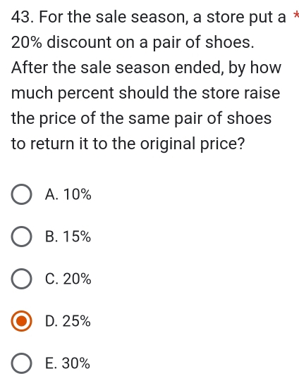 For the sale season, a store put a
20% discount on a pair of shoes.
After the sale season ended, by how
much percent should the store raise
the price of the same pair of shoes
to return it to the original price?
A. 10%
B. 15%
C. 20%
D. 25%
E. 30%