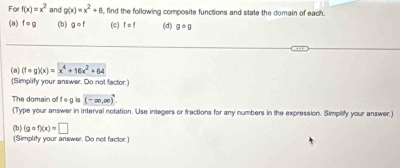 For f(x)=x^2 and g(x)=x^2+8 , find the following composite functions and state the domain of each. 
(a) f o g (b) gcirc f (c) f o f (d) gcirc g
(a) (fcirc g)(x)=x^4+16x^2+64
(Simplify your answer. Do not factor.) 
The domain of fog is (-∈fty ,∈fty )
(Type your answer in interval notation. Use integers or fractions for any numbers in the expression. Simplify your answer.) 
(b) (gcirc f)(x)=□
(Simplify your answer. Do not factor.)