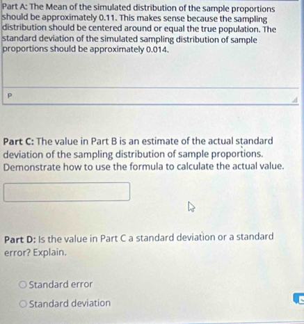 The Mean of the simulated distribution of the sample proportions 
should be approximately 0.11. This makes sense because the sampling 
distribution should be centered around or equal the true population. The 
standard deviation of the simulated sampling distribution of sample 
proportions should be approximately 0.014. 
P 
Part C: The value in Part B is an estimate of the actual standard 
deviation of the sampling distribution of sample proportions. 
Demonstrate how to use the formula to calculate the actual value. 
Part D: Is the value in Part C a standard deviation or a standard 
error? Explain. 
Standard error 
Standard deviation