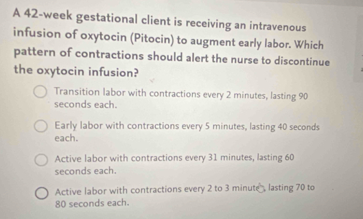 A 42-week gestational client is receiving an intravenous
infusion of oxytocin (Pitocin) to augment early labor. Which
pattern of contractions should alert the nurse to discontinue
the oxytocin infusion?
Transition labor with contractions every 2 minutes, lasting 90
seconds each.
Early labor with contractions every 5 minutes, lasting 40 seconds
each.
Active labor with contractions every 31 minutes, lasting 60
seconds each.
Active labor with contractions every 2 to 3 minute, lasting 70 to
80 seconds each.