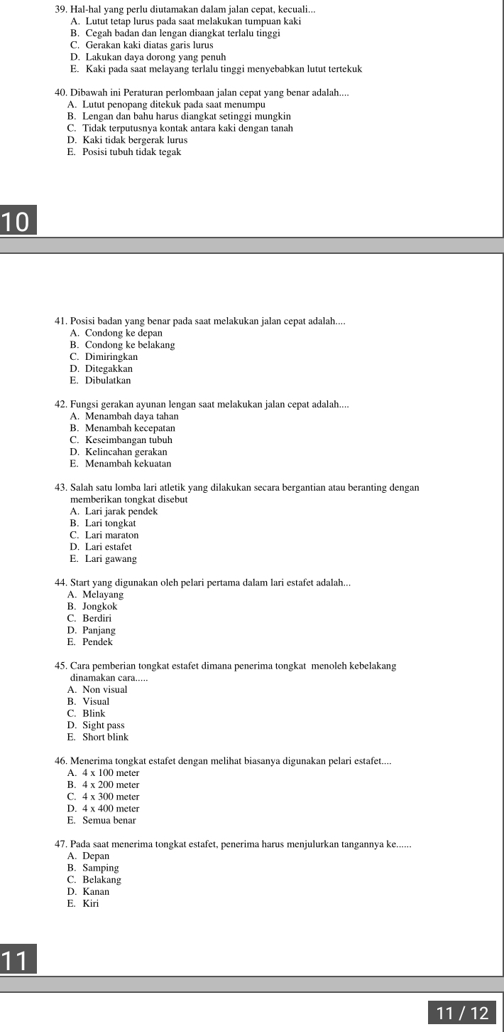 Hal-hal yang perlu diutamakan dalam jalan cepat, kecuali...
A. Lutut tetap lurus pada saat melakukan tumpuan kaki
B. Cegah badan dan lengan diangkat terlalu tinggi
C. Gerakan kaki diatas garis lurus
D. Lakukan daya dorong yang penuh
E. Kaki pada saat melayang terlalu tinggi menyebabkan lutut tertekuk
40. Dibawah ini Peraturan perlombaan jalan cepat yang benar adalah....
A. Lutut penopang ditekuk pada saat menumpu
B. Lengan dan bahu harus diangkat setinggi mungkin
C. Tidak terputusnya kontak antara kaki dengan tanah
D. Kaki tidak bergerak lurus
E. Posisi tubuh tidak tegak
10
41. Posisi badan yang benar pada saat melakukan jalan cepat adalah....
A. Condong ke depan
B. Condong ke belakang
C. Dimiringkan
D. Ditegakkan
E. Dibulatkan
42. Fungsi gerakan ayunan lengan saat melakukan jalan cepat adalah....
A. Menambah daya tahan
B. Menambah kecepatan
C. Keseimbangan tubuh
D. Kelincahan gerakan
E. Menambah kekuatan
43. Salah satu lomba lari atletik yang dilakukan secara bergantian atau beranting dengan
memberikan tongkat disebut
A. Lari jarak pendek
B. Lari tongkat
C. Lari maraton
D. Lari estafet
E. Lari gawang
44. Start yang digunakan oleh pelari pertama dalam lari estafet adalah...
A. Melayang
B. Jongkok
C. Berdiri
D. Panjang
E. Pendek
45. Cara pemberian tongkat estafet dimana penerima tongkat menoleh kebelakang
dinamakan cara.....
A. Non visual
B. Visual
C. Blink
D. Sight pass
E. Short blink
46. Menerima tongkat estafet dengan melihat biasanya digunakan pelari estafet....
A. 4 x 100 meter
B. 4 x 200 meter
C. 4 x 300 meter
D. 4 x 400 meter
E. Semua benar
47. Pada saat menerima tongkat estafet, penerima harus menjulurkan tangannya ke......
A. Depan
B. Samping
C. Belakang
D. Kanan
E. Kiri
11
11 / 12