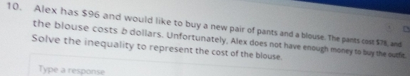 Alex has $96 and would like to buy a new pair of pants and a blouse. The pants cost $78, and 
the blouse costs b dollars. Unfortunately, Alex does not have enough money to buy the outfit. 
Solve the inequality to represent the cost of the blouse. 
Type a response