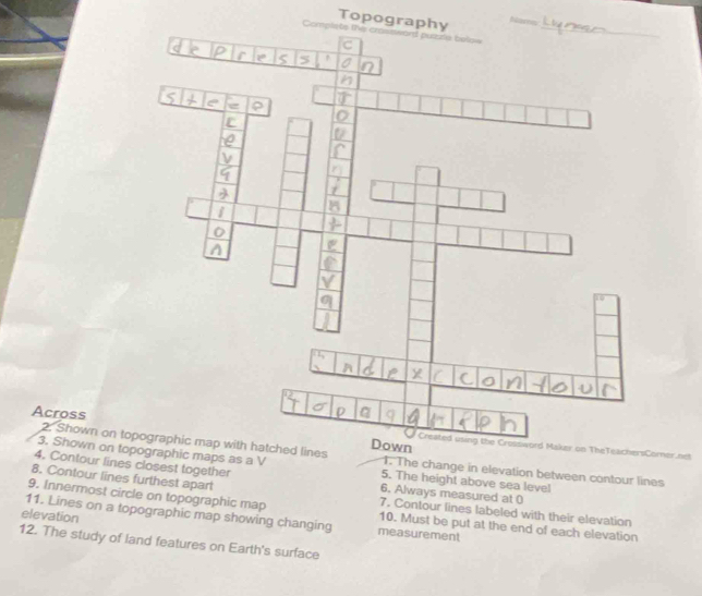 Topography 
_ 
Compliets the 
Across Created using the Crossword Maker on TheTeachersCorner.ncl 
2. Shown otched lines 1. The change in elevation between contour lines 
4. Contour lines closest together 
3. Shown on topographic maps as a V 5. The height above sea level 
8. Contour lines furthest apart 
6. Always measured at 0 
9. Innermost circle on topographic map 10. Must be put at the end of each elevation 
7. Contour lines labeled with their elevation 
elevation 11. Lines on a topographic map showing changing measurement 
12. The study of land features on Earth's surface