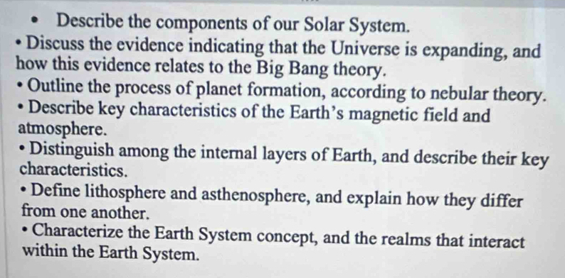 Describe the components of our Solar System. 
Discuss the evidence indicating that the Universe is expanding, and 
how this evidence relates to the Big Bang theory. 
Outline the process of planet formation, according to nebular theory. 
Describe key characteristics of the Earth’s magnetic field and 
atmosphere. 
Distinguish among the internal layers of Earth, and describe their key 
characteristics. 
Define lithosphere and asthenosphere, and explain how they differ 
from one another. 
Characterize the Earth System concept, and the realms that interact 
within the Earth System.