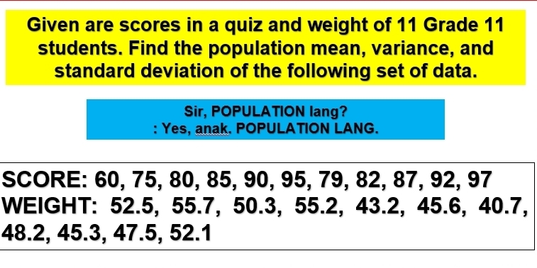 Given are scores in a quiz and weight of 11 Grade 11
students. Find the population mean, variance, and 
standard deviation of the following set of data. 
Sir, POPULATION lang? 
: Yes, anak. POPULATION LANG. 
SCORE: 60, 75, 80, 85, 90, 95, 79, 82, 87, 92, 97
WEIGHT: 52.5, 55.7, 50.3, 55.2, 43.2, 45.6, 40.7,
48.2, 45.3, 47.5, 52.1