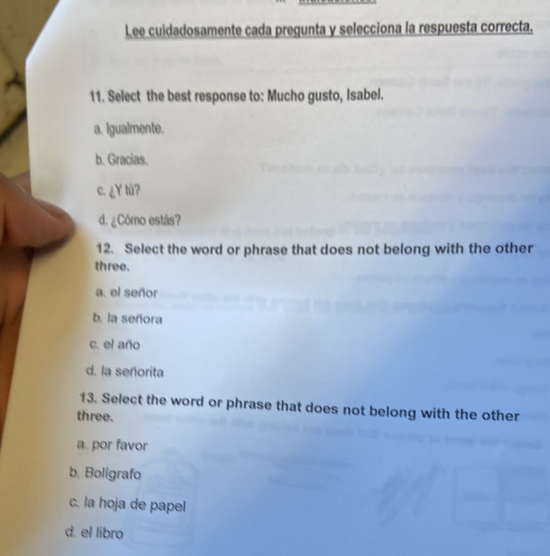 Lee cuidadosamente cada pregunta y selecciona la respuesta correcta.
11. Select the best response to: Mucho gusto, Isabel.
a. Igualmente.
b. Gracias.
c. ¿Y tǔ?
d. ¿Cómo estås?
12. Select the word or phrase that does not belong with the other
three.
a. el señor
b. la señora
c. el año
d. la señorita
13. Select the word or phrase that does not belong with the other
three.
a. por favor
b. Bolígrafo
c. la hoja de papel
d. el libro