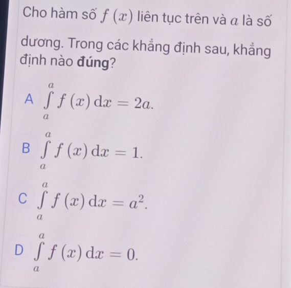 Cho hàm số f(x) liên tục trên và a là số
dương. Trong các khẳng định sau, khẳng
định nào đúng?
A ∈tlimits _a^(af(x)dx=2a.
B ∈tlimits _a^af(x)dx=1.
C ∈tlimits _a^af(x)dx=a^2).
D ∈tlimits _a^af(x)dx=0.