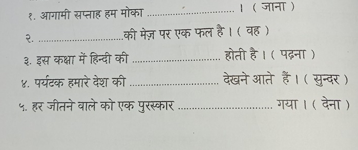 १. आगामी सप्ताह हम मोका _। ( जाना ) 
२. _की मेज़ पर एक फल है। ( वह ) 
३. इस कक्षा में हिन्दी की _होती है। ( पढ़ना ) 
४. पर्यटक हमारे देश की _देखनेआते हैं। ( सुन्दर ) 
५. हर जीतने वाले को एक पुरस्कार _गया। ( देना )