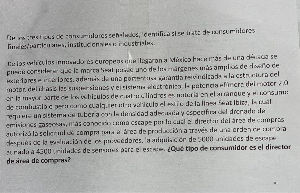 De los tres tipos de consumidores señalados, identifica si se trata de consumidores 
finales/particulares, institucionales o industriales. 
De los vehículos innovadores europeos que llegaron a México hace más de una década se 
puede considerar que la marca Seat posee uno de los márgenes más amplios de diseño de 
exteriores e interiores, además de una portentosa garantía reivindicada a la estructura del 
motor, del chasis las suspensiones y el sistema electrónico, la potencia efímera del motor 2.0
en la mayor parte de los vehículos de cuatro cilindros es notoria en el arranque y el consumo 
de combustible pero como cualquier otro vehículo el estilo de la línea Seat Ibiza, la cuál 
requiere un sistema de tubería con la densidad adecuada y específica del drenado de 
emisiones gaseosas, más conocido como escape por lo cual el director del área de compras 
autorizó la solicitud de compra para el área de producción a través de una orden de compra 
después de la evaluación de los proveedores, la adquisición de 5000 unidades de escape 
aunado a 4500 unidades de sensores para el escape. ¿Qué tipo de consumidor es el director 
de área de compras?
10