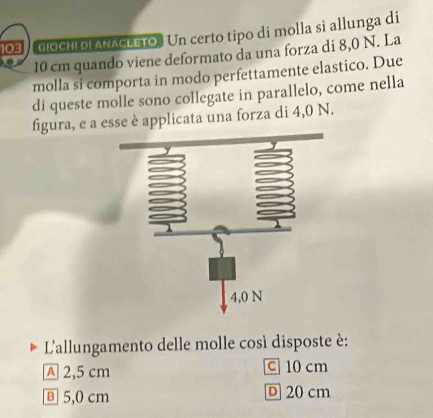 103 GiOCHI DI ANACLETO. Un certo tipo dí molla si allunga di
10 cm quando viene deformato da una forza di 8,0 N. La
molla si comporta in modo perfettamente elastico. Due
di queste molle sono collegate in parallelo, come nella
figura, e a esse è applicata una forza di 4,0 N.
L'allungamento delle molle così disposte è:
A 2,5 cm
C 10 cm
в 5,0 cm
D 20 cm