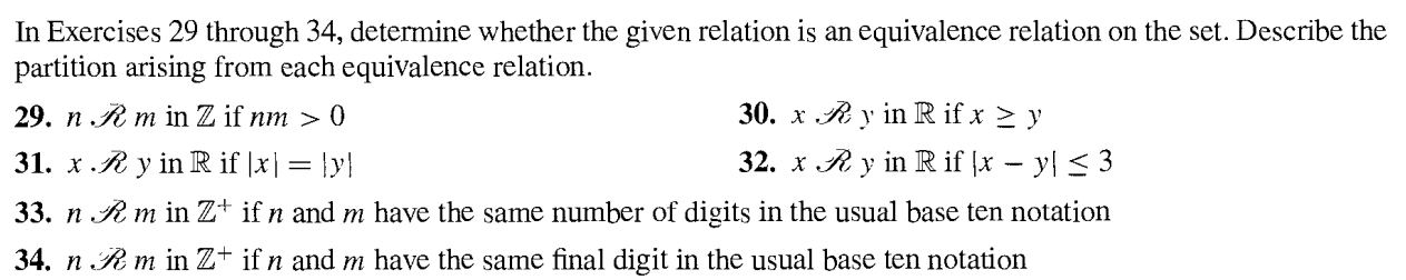 In Exercises 29 through 34, determine whether the given relation is an equivalence relation on the set. Describe the 
partition arising from each equivalence relation. 
29. n.widehat m in // if nm>0 30. x.!= e y in R if x≥ y
31. x· vector n y n R if |x|=|y| 32. xvector surd  y in R if |x-y|≤ 3
33. nOmega m in Z^+ if n and m have the same number of digits in the usual base ten notation 
34. ndot /_^2m in Z^+ ifn and m have the same final digit in the usual base ten notation